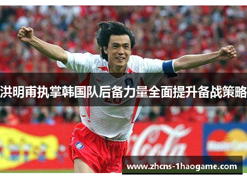 洪明甫执掌韩国队后备力量全面提升备战策略