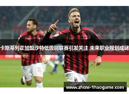 卡斯蒂列霍加盟沙特低级别联赛引发关注 未来职业规划成谜