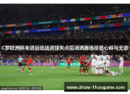 C罗欧洲杯未进运动战进球失点后泪洒赛场尽显心碎与无奈